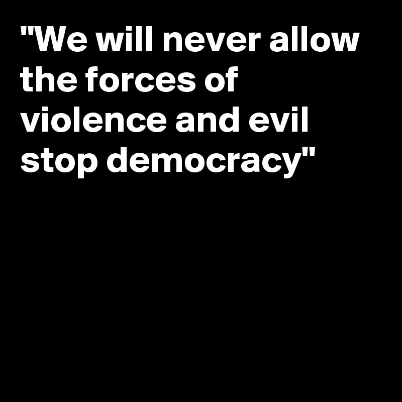 "We will never allow the forces of violence and evil stop democracy"




