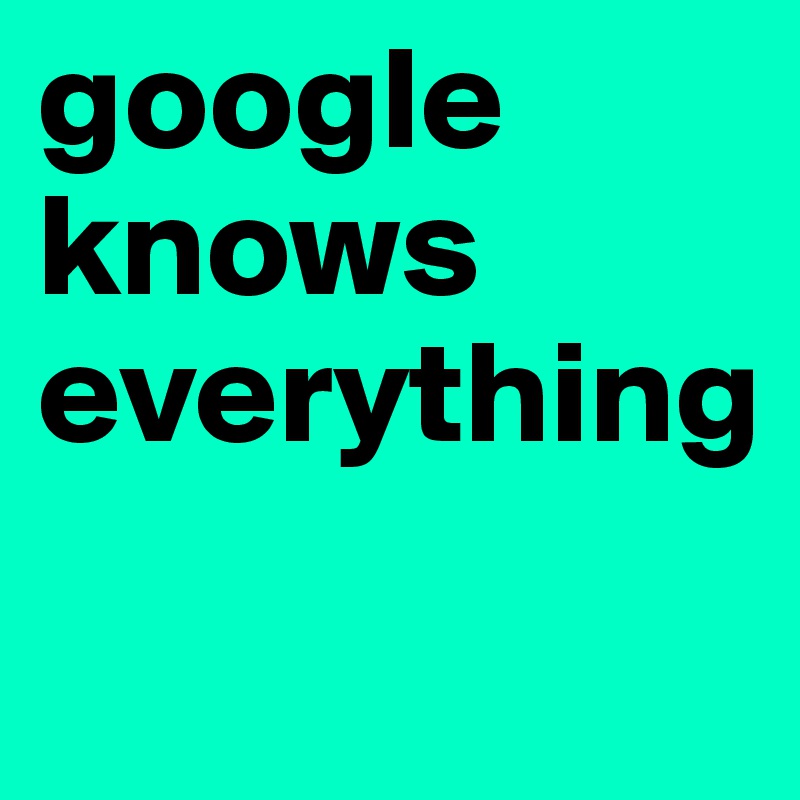 google
knows
everything
