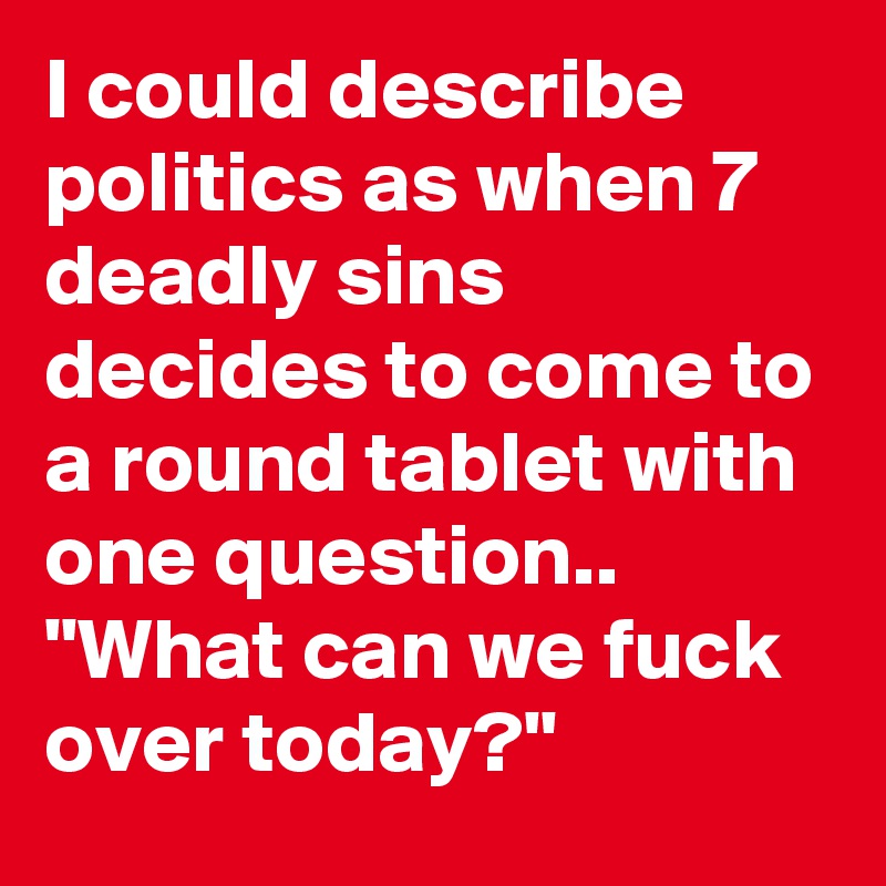I could describe politics as when 7 deadly sins decides to come to a round tablet with one question.. "What can we fuck over today?"