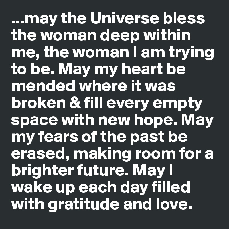 ...may the Universe bless the woman deep within me, the woman I am trying to be. May my heart be mended where it was broken & fill every empty space with new hope. May my fears of the past be erased, making room for a brighter future. May I wake up each day filled with gratitude and love. 