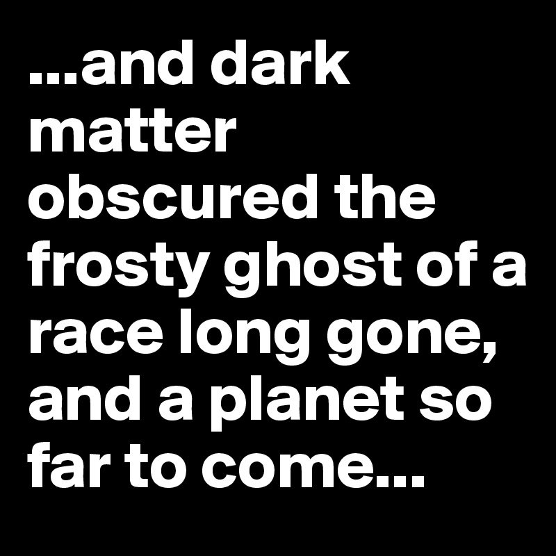 ...and dark matter obscured the frosty ghost of a race long gone, and a planet so far to come...