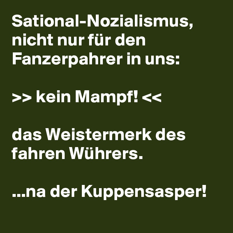 Sational-Nozialismus, nicht nur für den Fanzerpahrer in uns:

>> kein Mampf! <<

das Weistermerk des fahren Wührers.

...na der Kuppensasper!
