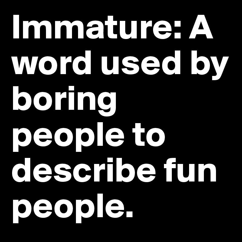 Immature: A word used by boring people to describe fun people.