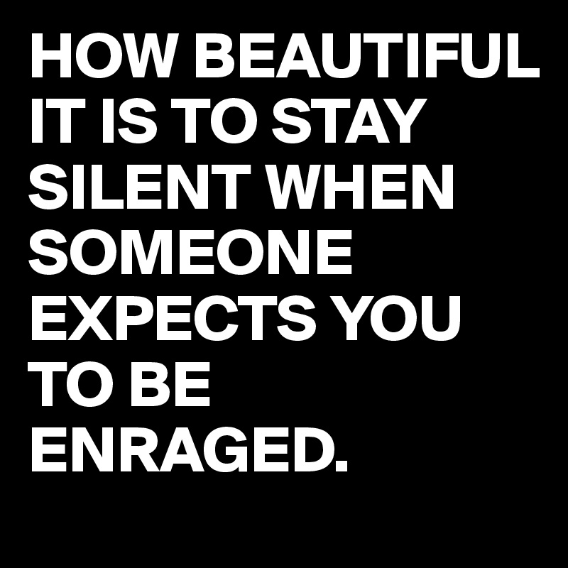 HOW BEAUTIFUL IT IS TO STAY SILENT WHEN SOMEONE EXPECTS YOU TO BE ENRAGED. 