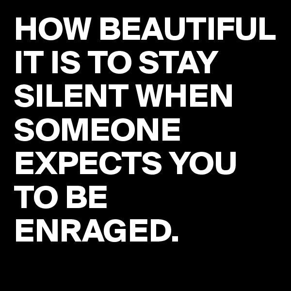 HOW BEAUTIFUL IT IS TO STAY SILENT WHEN SOMEONE EXPECTS YOU TO BE ENRAGED. 