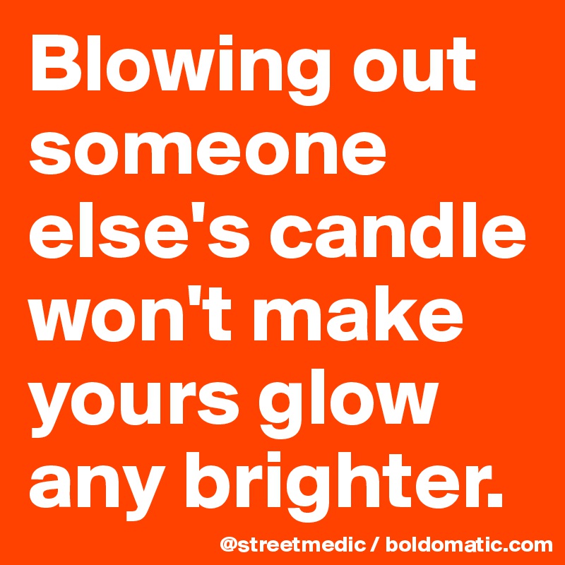 Blowing out someone else's candle won't make yours glow any brighter.