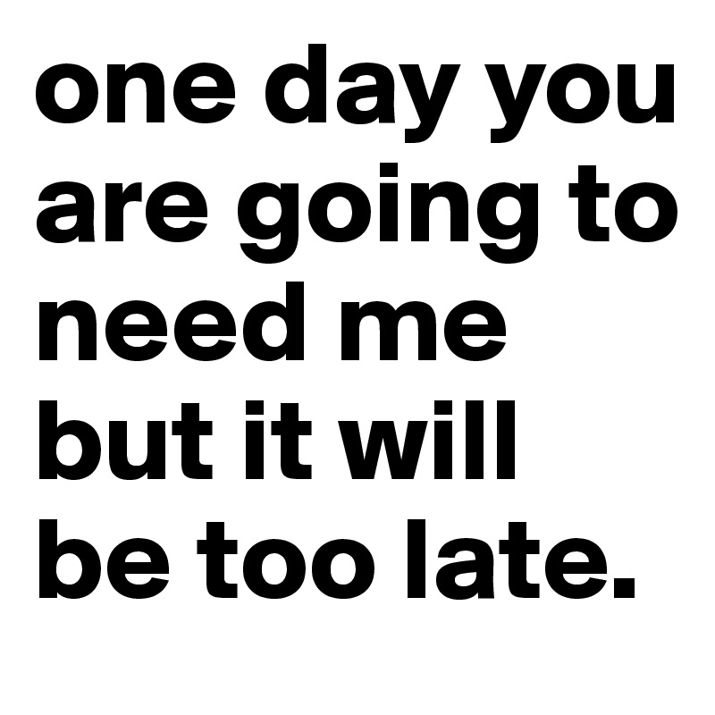 one day you are going to need me but it will be too late.