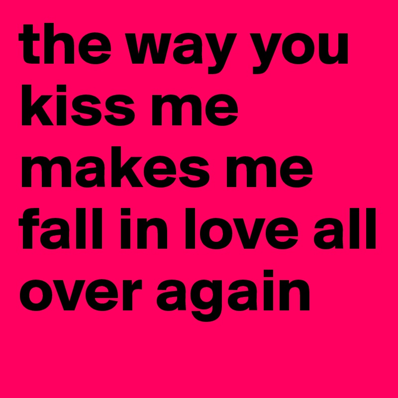 the way you kiss me makes me fall in love all over again 