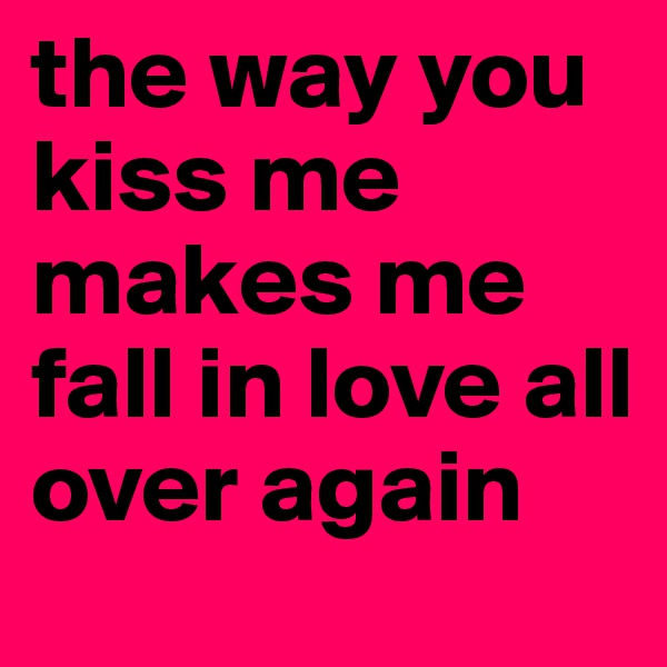 the way you kiss me makes me fall in love all over again 