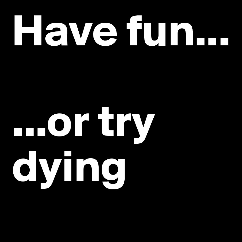 Have fun...

...or try dying