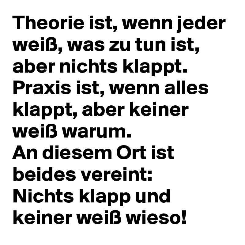 Theorie ist, wenn jeder weiß, was zu tun ist, aber nichts klappt.
Praxis ist, wenn alles klappt, aber keiner weiß warum.
An diesem Ort ist beides vereint:
Nichts klapp und keiner weiß wieso!