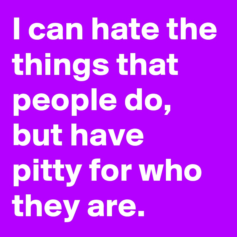 I can hate the things that people do, but have pitty for who they are. 