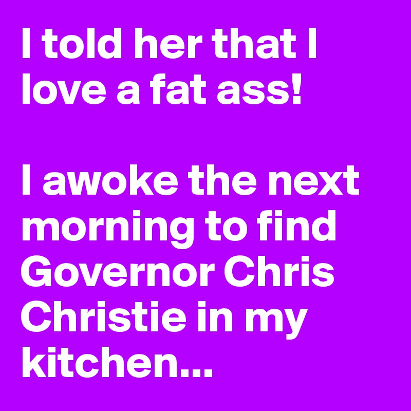 I told her that I love a fat ass!

I awoke the next morning to find Governor Chris Christie in my kitchen...