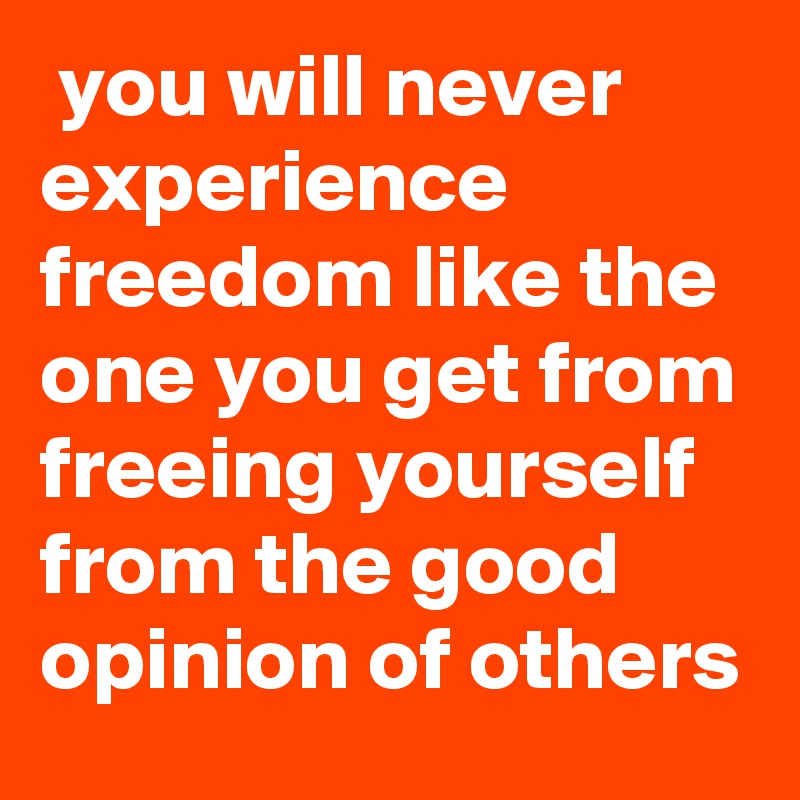  you will never experience freedom like the one you get from freeing yourself from the good opinion of others