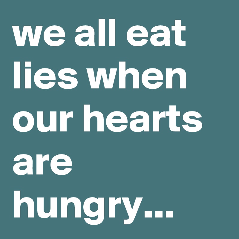 we all eat lies when our hearts are hungry...