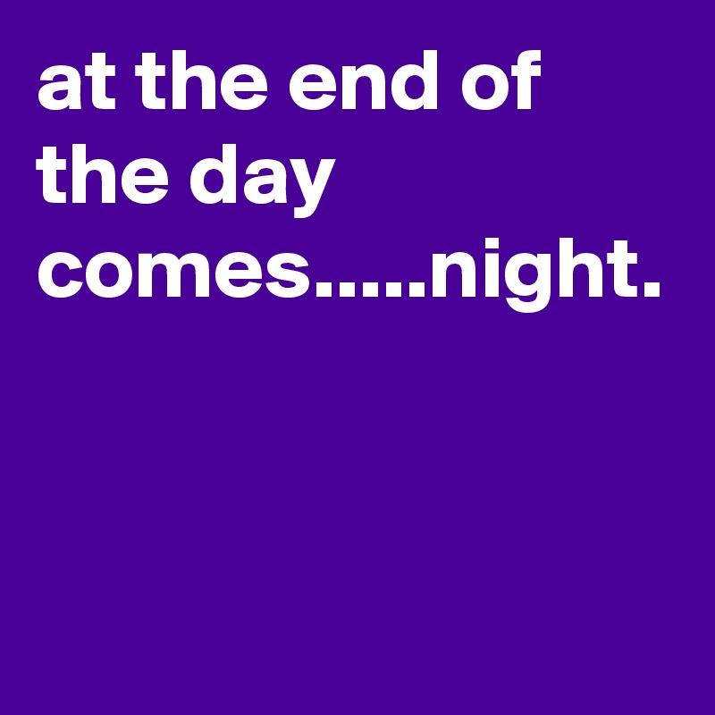 at the end of the day comes.....night.