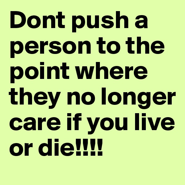 Dont push a person to the point where they no longer care if you live or die!!!!