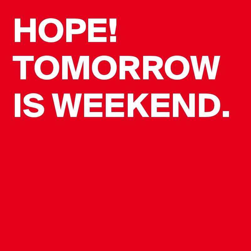 HOPE!
TOMORROW IS WEEKEND. 

