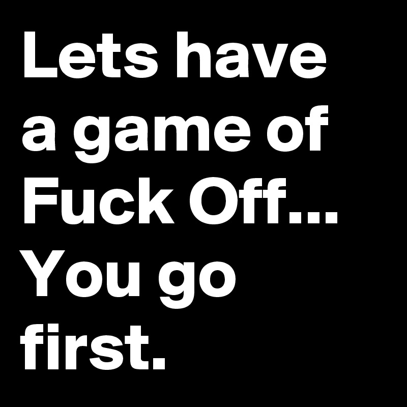 Lets have a game of Fuck Off...
You go first.