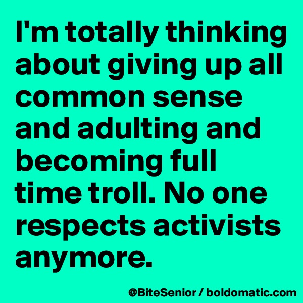 I'm totally thinking about giving up all common sense and adulting and becoming full time troll. No one respects activists anymore. 