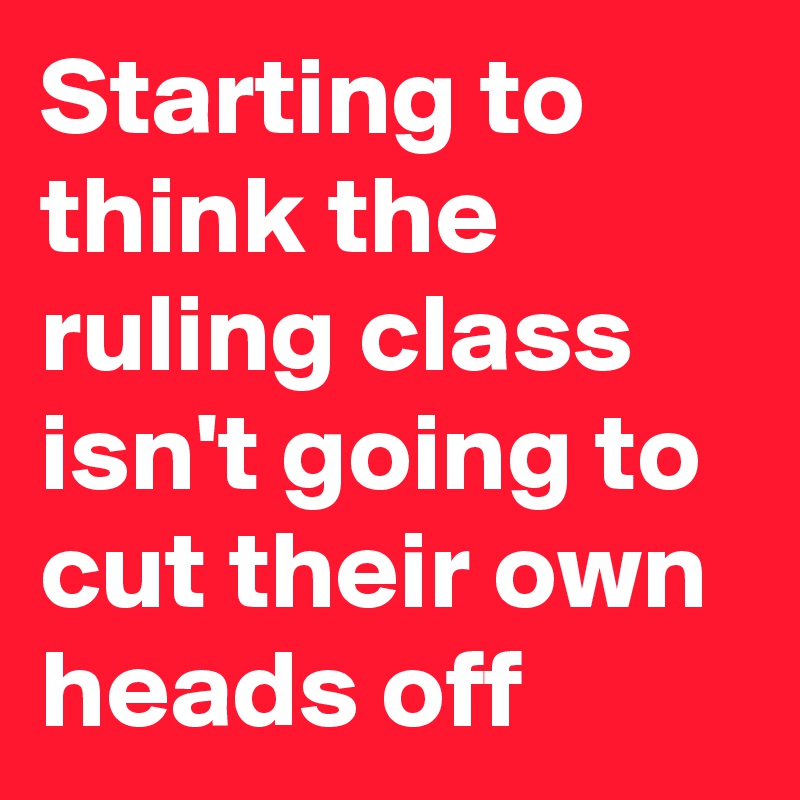 Starting to think the ruling class isn't going to cut their own heads off