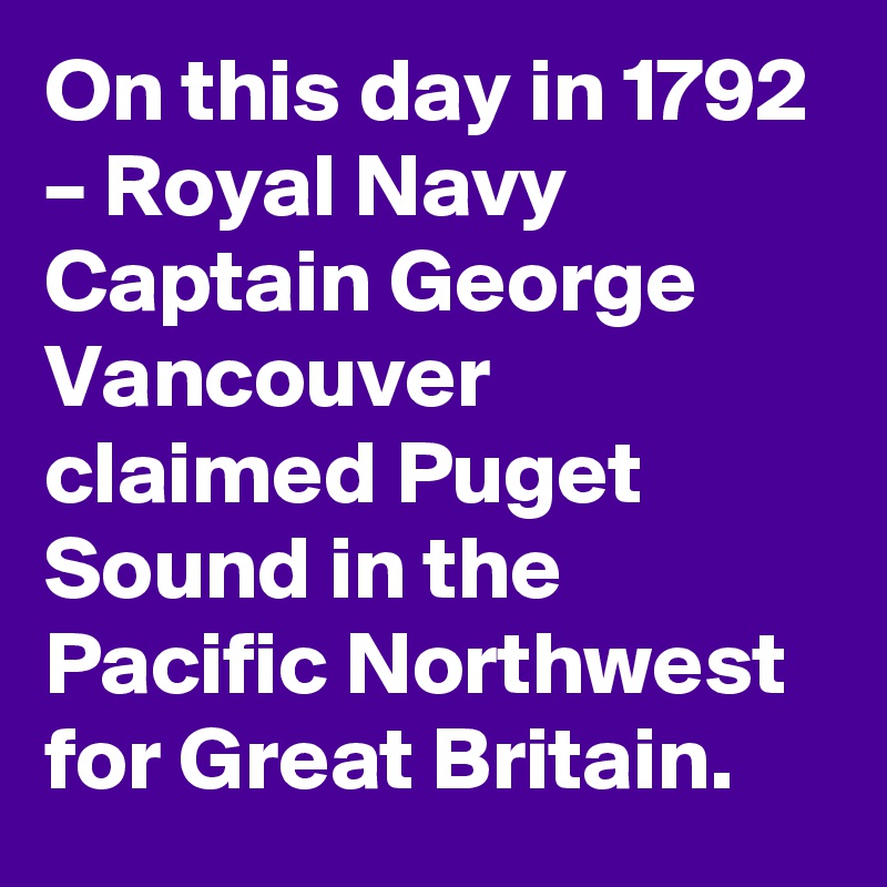 On this day in 1792 – Royal Navy Captain George Vancouver claimed Puget Sound in the Pacific Northwest for Great Britain.