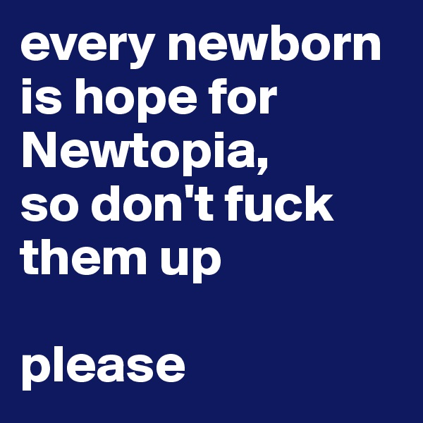 every newborn is hope for Newtopia, 
so don't fuck them up

please