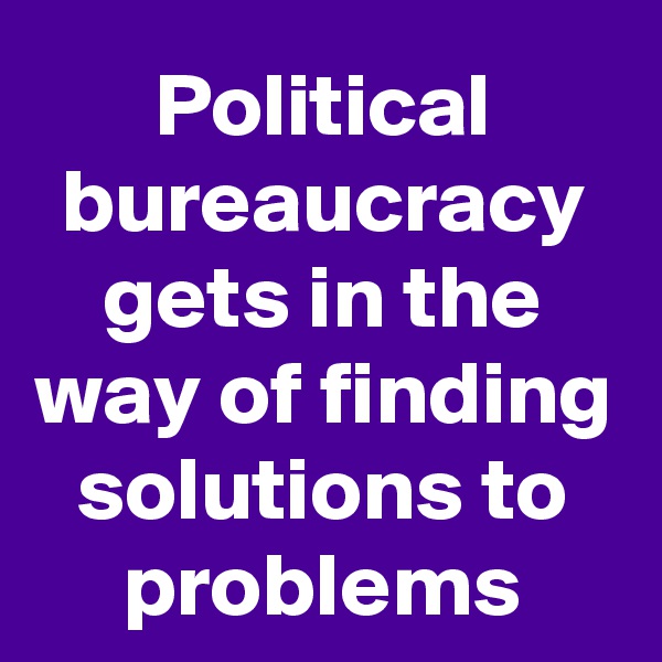Political bureaucracy gets in the way of finding solutions to problems