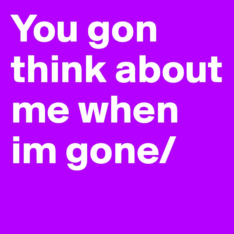 You gon think about me when im gone/

