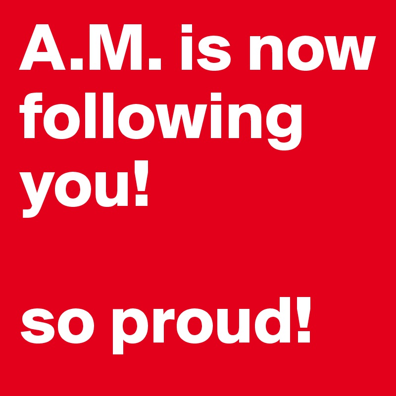 A.M. is now following you!

so proud!