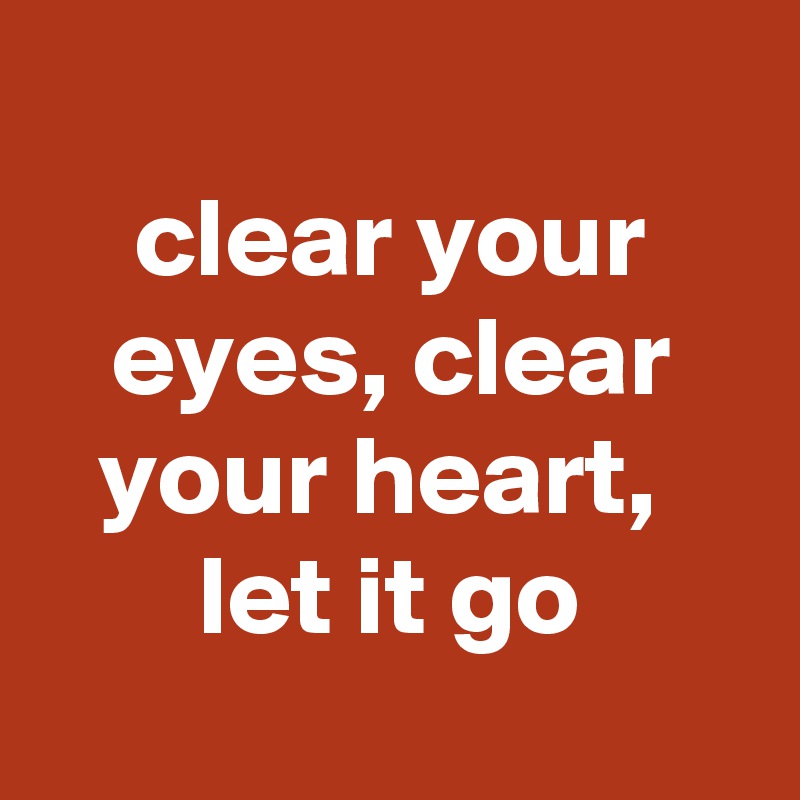 
clear your eyes, clear your heart, 
let it go
