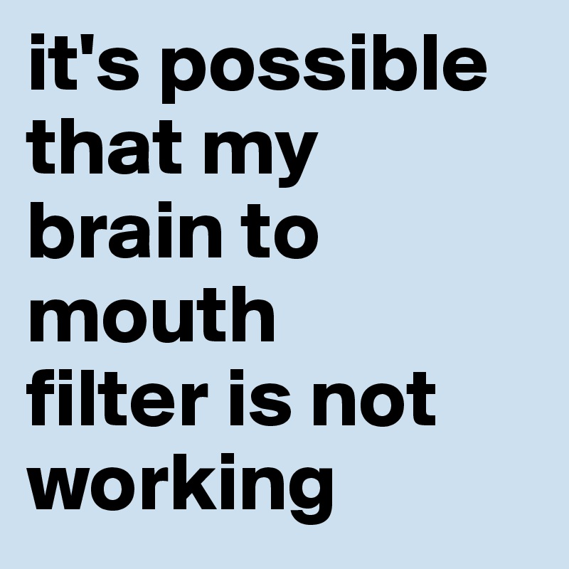 it's possible that my 
brain to mouth 
filter is not working
