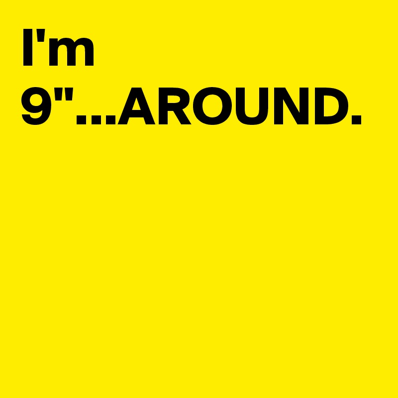 I'm 9"...AROUND.