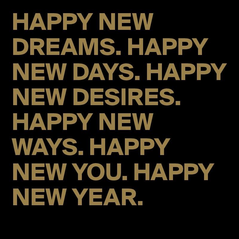HAPPY NEW DREAMS. HAPPY NEW DAYS. HAPPY NEW DESIRES. HAPPY NEW WAYS. HAPPY NEW YOU. HAPPY NEW YEAR. 