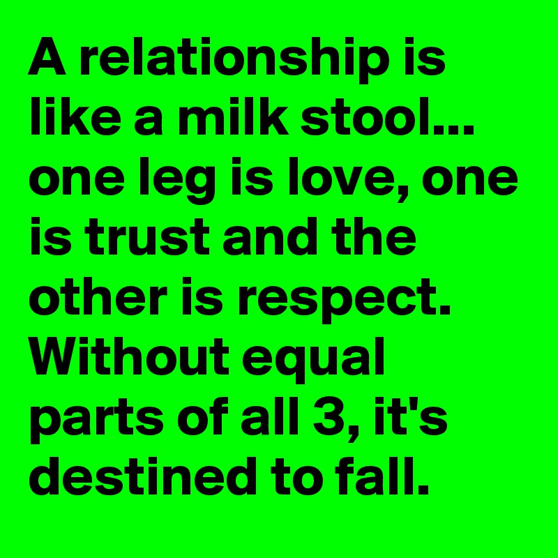 A relationship is like a milk stool...
one leg is love, one is trust and the other is respect. Without equal parts of all 3, it's destined to fall.