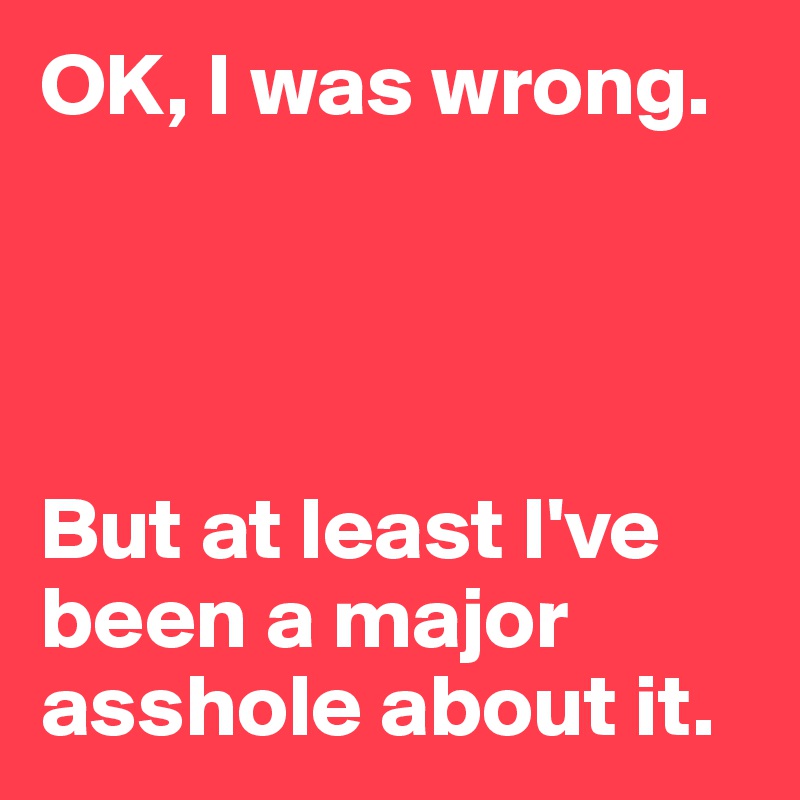 OK, I was wrong.




But at least I've been a major asshole about it.