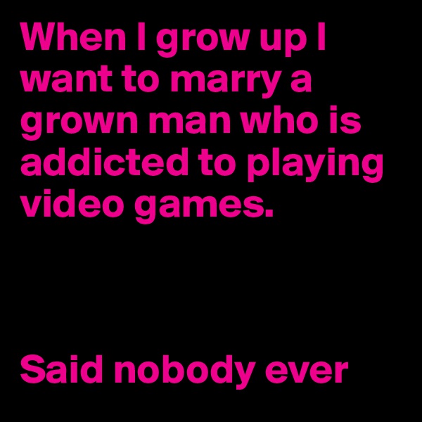 When I grow up I want to marry a grown man who is addicted to playing video games. 



Said nobody ever