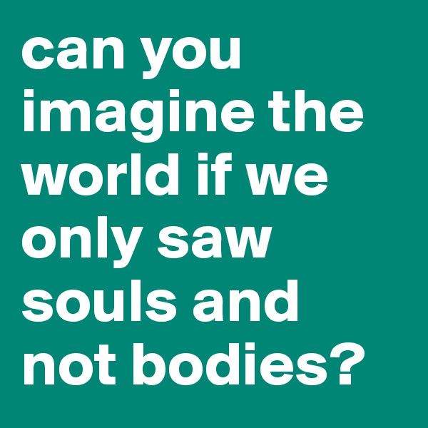 can you imagine the world if we only saw souls and not bodies?