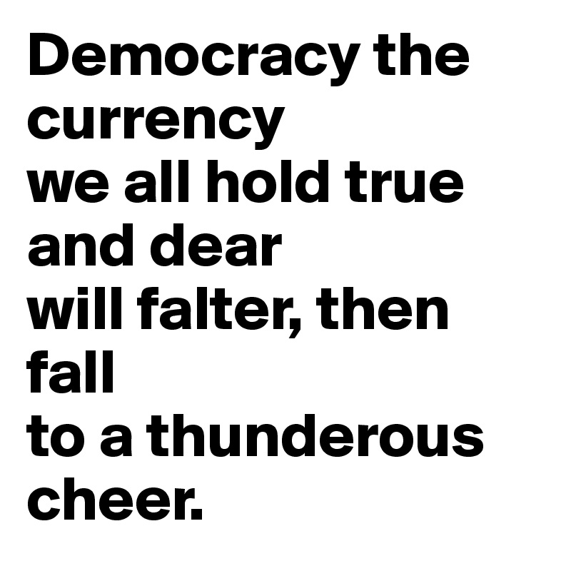 Democracy the currency
we all hold true and dear
will falter, then fall
to a thunderous cheer.