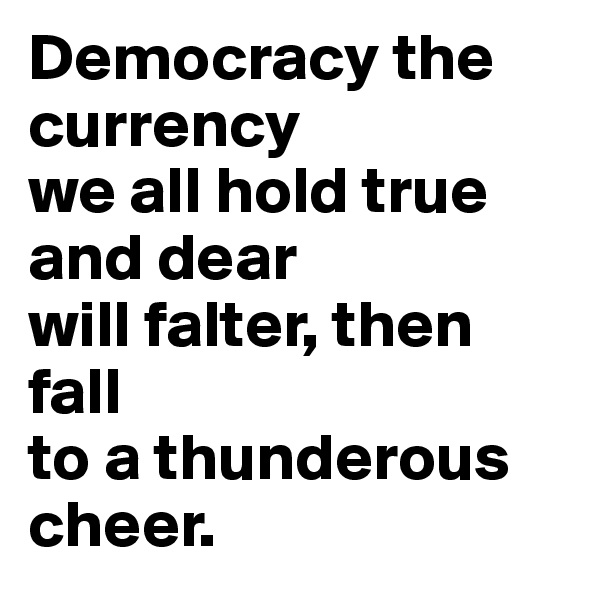 Democracy the currency
we all hold true and dear
will falter, then fall
to a thunderous cheer.