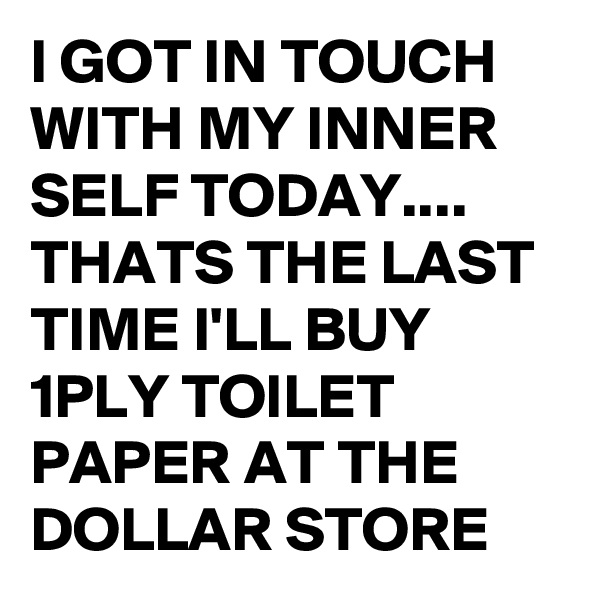 I GOT IN TOUCH WITH MY INNER SELF TODAY....
THATS THE LAST TIME I'LL BUY 1PLY TOILET PAPER AT THE DOLLAR STORE