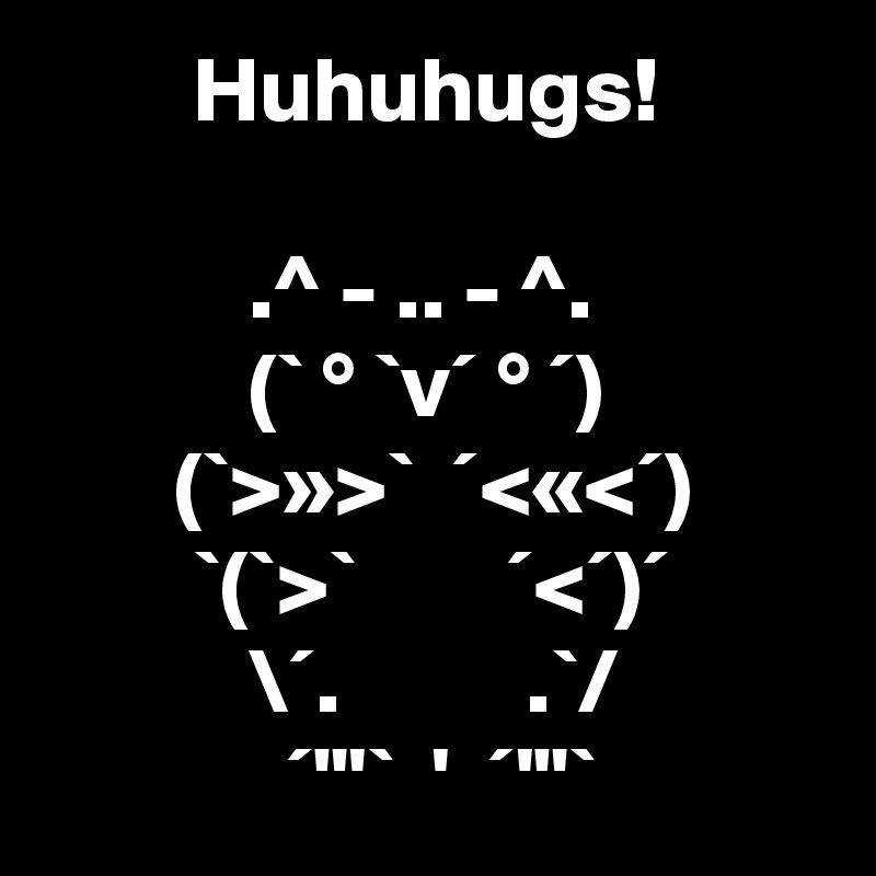         Huhuhugs!

           .^ - .. - ^.
           (` ° `v´ ° ´)
       (`>»>`  ´<«<´)
        `(`>`        ´<´)´
           \´.          .`/
             ´"'`  '  ´'"`