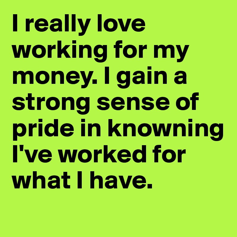 I really love working for my money. I gain a strong sense of pride in knowning I've worked for what I have. 