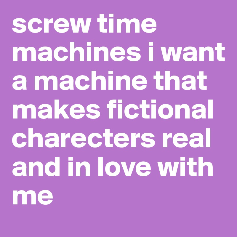 screw time machines i want a machine that makes fictional charecters real and in love with me