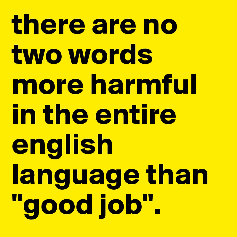 there are no two words more harmful in the entire english language than "good job". 