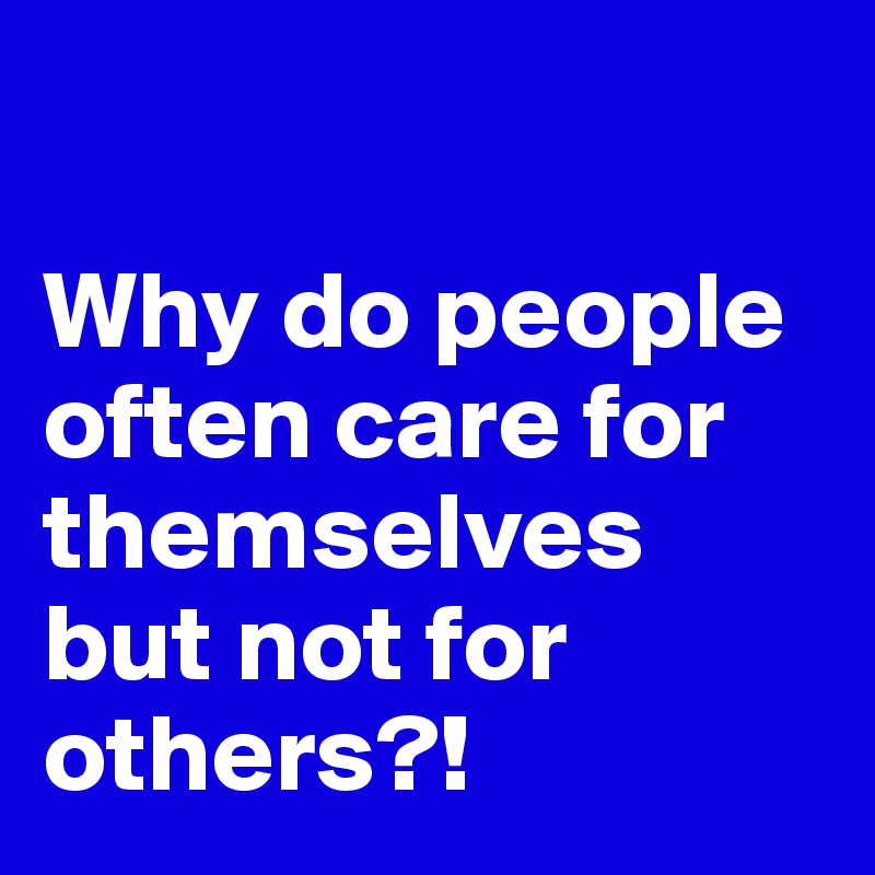 

Why do people often care for themselves but not for others?!