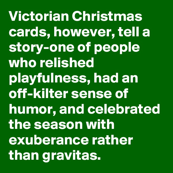 Victorian Christmas cards, however, tell a  story-one of people who relished playfulness, had an off-kilter sense of humor, and celebrated the season with exuberance rather than gravitas.