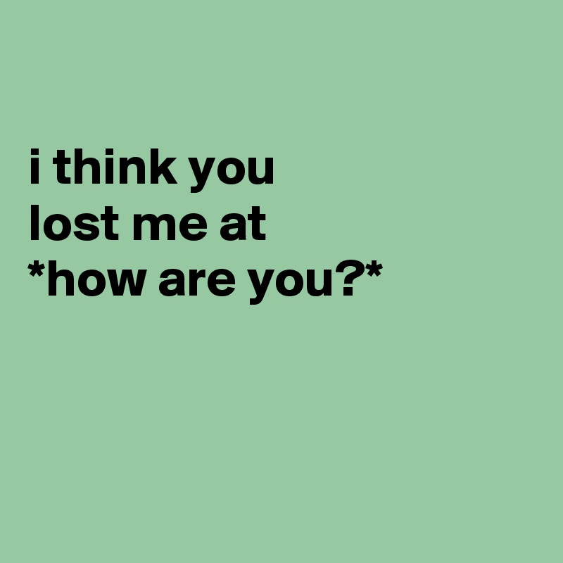 

i think you
lost me at
*how are you?*



