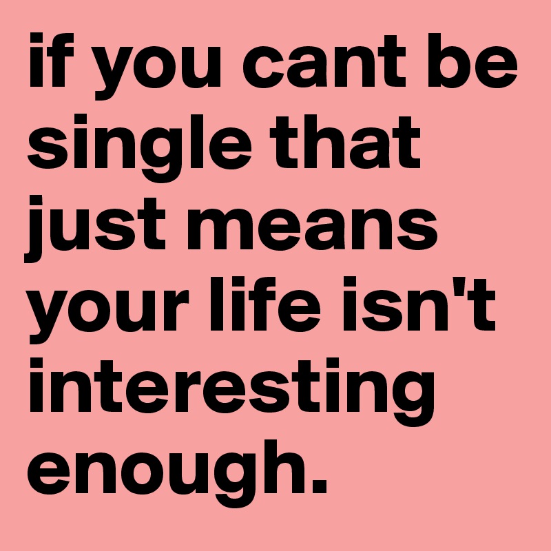 if you cant be single that just means your life isn't interesting enough.