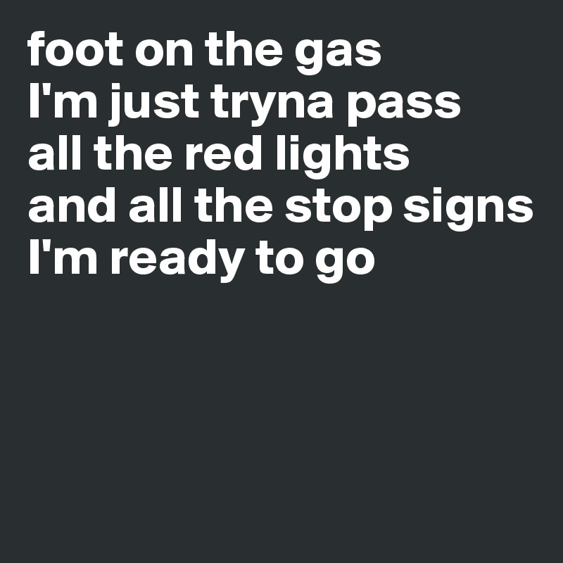 foot on the gas
I'm just tryna pass
all the red lights 
and all the stop signs 
I'm ready to go



